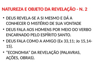 NATUREZA E OBJETO DA REVELAÇÃO - N. 2
• DEUS REVELA-SE A SI MESMO E DÁ A
CONHECER O MISTÉRIO DE SUA VONTADE
• DEUS FALA AOS HOMENS POR MEIO DO VERBO
ENCARNADO PELO ESPÍRITO SANTO.
• DEUS FALA COMO A AMIGO (Ex 33,11; Jo 15,14-
15).
• “ECONOMIA” DA REVELAÇÃO (PALAVRAS,
AÇÕES, OBRAS).
 