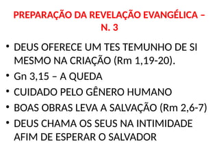 PREPARAÇÃO DA REVELAÇÃO EVANGÉLICA –
N. 3
• DEUS OFERECE UM TES TEMUNHO DE SI
MESMO NA CRIAÇÃO (Rm 1,19-20).
• Gn 3,15 – A QUEDA
• CUIDADO PELO GÊNERO HUMANO
• BOAS OBRAS LEVA A SALVAÇÃO (Rm 2,6-7)
• DEUS CHAMA OS SEUS NA INTIMIDADE
AFIM DE ESPERAR O SALVADOR
 