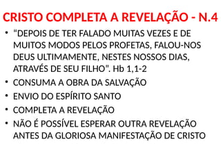 CRISTO COMPLETA A REVELAÇÃO - N.4
• “DEPOIS DE TER FALADO MUITAS VEZES E DE
MUITOS MODOS PELOS PROFETAS, FALOU-NOS
DEUS ULTIMAMENTE, NESTES NOSSOS DIAS,
ATRAVÉS DE SEU FILHO”. Hb 1,1-2
• CONSUMA A OBRA DA SALVAÇÃO
• ENVIO DO ESPÍRITO SANTO
• COMPLETA A REVELAÇÃO
• NÃO É POSSÍVEL ESPERAR OUTRA REVELAÇÃO
ANTES DA GLORIOSA MANIFESTAÇÃO DE CRISTO
 