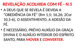 REVELAÇÃO ACOLHIDA COM FÉ - N.5
• A DEUS QUE SE REVELA É DEVIDA A
“OBEDIÊNCIA DA FÉ” (Rm 1,5; 16,26; 2Cor
10,5-6), O ASSENTIMENTO, A ADESÃO DA
FÉ.
• É NECESSÁRIO, PRÉVIO AUXÍLIO DA GRAÇA
DIVINA E O AUXÍLIO INTERIOR DO ESPÍRITO
SANTO, PARA MOVER E CONVERTER.
 
