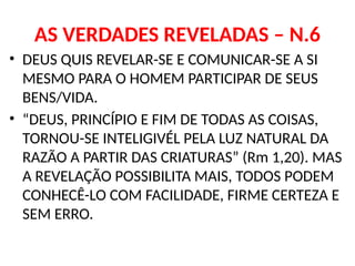 AS VERDADES REVELADAS – N.6
• DEUS QUIS REVELAR-SE E COMUNICAR-SE A SI
MESMO PARA O HOMEM PARTICIPAR DE SEUS
BENS/VIDA.
• “DEUS, PRINCÍPIO E FIM DE TODAS AS COISAS,
TORNOU-SE INTELIGIVÉL PELA LUZ NATURAL DA
RAZÃO A PARTIR DAS CRIATURAS” (Rm 1,20). MAS
A REVELAÇÃO POSSIBILITA MAIS, TODOS PODEM
CONHECÊ-LO COM FACILIDADE, FIRME CERTEZA E
SEM ERRO.
 