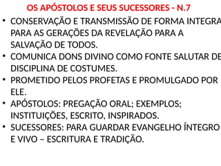 OS APÓSTOLOS E SEUS SUCESSORES - N.7
• CONSERVAÇÃO E TRANSMISSÃO DE FORMA INTEGRA
PARA AS GERAÇÕES DA REVELAÇÃO PARA A
SALVAÇÃO DE TODOS.
• COMUNICA DONS DIVINO COMO FONTE SALUTAR DE
DISCIPLINA DE COSTUMES.
• PROMETIDO PELOS PROFETAS E PROMULGADO POR
ELE.
• APÓSTOLOS: PREGAÇÃO ORAL; EXEMPLOS;
INSTITUIÇÕES, ESCRITO, INSPIRADOS.
• SUCESSORES: PARA GUARDAR EVANGELHO ÍNTEGRO
E VIVO – ESCRITURA E TRADIÇÃO.
 