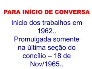PARA INÍCIO DE CONVERSA
Inicio dos trabalhos em
1962..
Promulgada somente
na última seção do
concílio – 18 de
Nov/1965..
 
