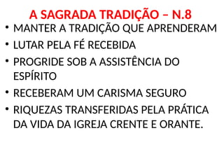 A SAGRADA TRADIÇÃO – N.8
• MANTER A TRADIÇÃO QUE APRENDERAM
• LUTAR PELA FÉ RECEBIDA
• PROGRIDE SOB A ASSISTÊNCIA DO
ESPÍRITO
• RECEBERAM UM CARISMA SEGURO
• RIQUEZAS TRANSFERIDAS PELA PRÁTICA
DA VIDA DA IGREJA CRENTE E ORANTE.
 