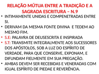 RELAÇÃO MÚTUA ENTRE A TRADIÇÃO E A
SAGRADA ESCRITURA – N.9
• INTIMAMENTE UNIDAS E COMPENETRADAS ENTRE
SI.
• DERIVAM DA MESMA FONTE DIVINA E TEDEM AO
MESMO FIM.
• S.E: PALAVRA DE DEUSESCRITA E INSPIRADA
• S.T: TRANSMITE INTEGRALMENTE AOS SUCESSORES
DOS APÓSTOLOS, SOB A LUZ DO ESPÍRITO DE
VERDADE, PARA QUE CONSERVE, EXPONAM, E
DIFUNDAM FIELMENTE EM SUA PREGAÇÃO.
• AMBAS DEVEM SER RECEBIDAS E VENERADAS COM
IGUAL ESPÍRITO DE PIEDAE E REVERÊNCIA.
 