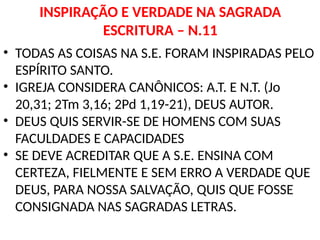 INSPIRAÇÃO E VERDADE NA SAGRADA
ESCRITURA – N.11
• TODAS AS COISAS NA S.E. FORAM INSPIRADAS PELO
ESPÍRITO SANTO.
• IGREJA CONSIDERA CANÔNICOS: A.T. E N.T. (Jo
20,31; 2Tm 3,16; 2Pd 1,19-21), DEUS AUTOR.
• DEUS QUIS SERVIR-SE DE HOMENS COM SUAS
FACULDADES E CAPACIDADES
• SE DEVE ACREDITAR QUE A S.E. ENSINA COM
CERTEZA, FIELMENTE E SEM ERRO A VERDADE QUE
DEUS, PARA NOSSA SALVAÇÃO, QUIS QUE FOSSE
CONSIGNADA NAS SAGRADAS LETRAS.
 