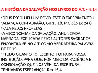 A HISTÓRIA DA SALVAÇÃO NOS LIVROS DO A.T. - N.14
•DEUS ESCOLHEU UM POVO, ESTE O EXPERIMENTOU
•ALIANÇA COM ABRAÃO, Gn 15,18, MOISÉS Ex 24,8
•FALA PELOS PROFETAS
•A «ECONOMIA» DA SALVAÇÃO: ANUNCIADA,
NARRADA, EXPLICADA PELOS AUTORES SAGRADOS,
ENCONTRA-SE NO A.T. COMO VERDADEIRA PALAVRA
DE DEUS.
•“TUDO QUANTO FOI ESCRITO, FOI PARA NOSSA
INSTRUÇÃO, PARA QUE, POR MEIO DA PACIÊNCIA E
CONSOLAÇÃO QUE NOS VÊM DA ESCRITURA,
TENHAMOS ESPERANÇA”. Rm 15,4
 