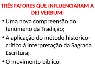 TRÊS FATORES QUE INFLUENCIARAM A
DEI VERBUM:
• Uma nova compreensão do
fenômeno da Tradição;
• A aplicação do método histórico-
crítico à interpretação da Sagrada
Escritura;
• O movimento bíblico.
 