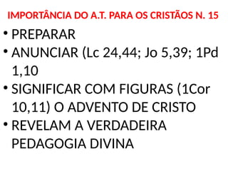 IMPORTÂNCIA DO A.T. PARA OS CRISTÃOS N. 15
• PREPARAR
• ANUNCIAR (Lc 24,44; Jo 5,39; 1Pd
1,10
• SIGNIFICAR COM FIGURAS (1Cor
10,11) O ADVENTO DE CRISTO
• REVELAM A VERDADEIRA
PEDAGOGIA DIVINA
 