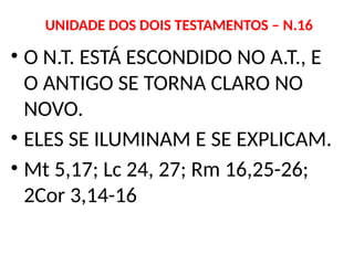 UNIDADE DOS DOIS TESTAMENTOS – N.16
• O N.T. ESTÁ ESCONDIDO NO A.T., E
O ANTIGO SE TORNA CLARO NO
NOVO.
• ELES SE ILUMINAM E SE EXPLICAM.
• Mt 5,17; Lc 24, 27; Rm 16,25-26;
2Cor 3,14-16
 