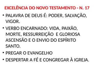 EXCELÊNCIA DO NOVO TESTAMENTO - N. 17
• PALAVRA DE DEUS É: PODER, SALVAÇÃO,
VIGOR.
• VERBO ENCARNADO: VIDA, PAIXÃO,
MORTE, RESSURREIÇÃO E GLORIOSA
ASCENSÃO E O ENVIO DO ESPÍRITO
SANTO.
• PREGAR O EVANGELHO
• DESPERTAR A FÉ E CONGREGAR À IGREJA.
 