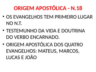 ORIGEM APOSTÓLICA - N.18
• OS EVANGELHOS TEM PRIMEIRO LUGAR
NO N.T.
• TESTEMUNHO DA VIDA E DOUTRINA
DO VERBO ENCARNADO.
• ORIGEM APOSTÓLICA DOS QUATRO
EVANGELHOS: MATEUS, MARCOS,
LUCAS E JOÃO
 