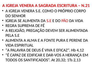 A IGREJA VENERA A SAGRADA ESCRITURA – N.21
• A IGREJA VENERA S.E. COMO O PRÓPRIO CORPO
DO SENHOR
• IGREJA SE ALIMENTA DA S.E E DO PÃO DA VIDA
• REGRA SUPREMA DE FÉ
• A RELIGIÃO, PREGAÇÃO DEVEM SER ALIMENTADA
PELA S.E
• ALIMENTA A ALMA E A FONTE PURA E PERENE DA
VIDA ESPIRITUAL
• “A PALAVRA DE DEUS É VIVA E EFICAZ”. Hb 4,12
• “É CAPAZ DE EDIFICAR E DAR-VOS A HERANÇA EM
TODOS OS SANTIFICADOS”. At 20,32; 1Ts 2,13
 