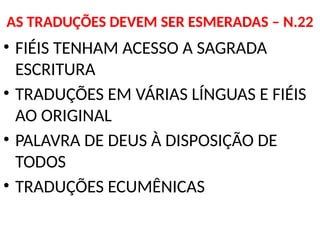 AS TRADUÇÕES DEVEM SER ESMERADAS – N.22
• FIÉIS TENHAM ACESSO A SAGRADA
ESCRITURA
• TRADUÇÕES EM VÁRIAS LÍNGUAS E FIÉIS
AO ORIGINAL
• PALAVRA DE DEUS À DISPOSIÇÃO DE
TODOS
• TRADUÇÕES ECUMÊNICAS
 