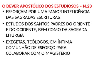 O DEVER APOSTÓLICO DOS ESTUDIOSOS – N.23
• ESFORÇAM POR UMA MAIOR INTELIGÊNCIA
DAS SAGRADAS ESCRITURAS
• ESTUDOS DOS SANTOS PADRES DO ORIENTE
E DO OCIDENTE, BEM COMO DA SAGRADA
LITURGIA
• EXEGETAS, TEÓLOGOS, EM ÍNTIMA
COMUNHÃO DE ESFORÇO PARA
COLABORAR COM O MAGISTÉRIO
 