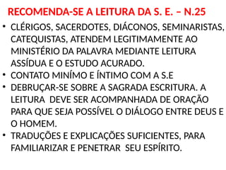 RECOMENDA-SE A LEITURA DA S. E. – N.25
• CLÉRIGOS, SACERDOTES, DIÁCONOS, SEMINARISTAS,
CATEQUISTAS, ATENDEM LEGITIMAMENTE AO
MINISTÉRIO DA PALAVRA MEDIANTE LEITURA
ASSÍDUA E O ESTUDO ACURADO.
• CONTATO MINÍMO E ÍNTIMO COM A S.E
• DEBRUÇAR-SE SOBRE A SAGRADA ESCRITURA. A
LEITURA DEVE SER ACOMPANHADA DE ORAÇÃO
PARA QUE SEJA POSSÍVEL O DIÁLOGO ENTRE DEUS E
O HOMEM.
• TRADUÇÕES E EXPLICAÇÕES SUFICIENTES, PARA
FAMILIARIZAR E PENETRAR SEU ESPÍRITO.
 