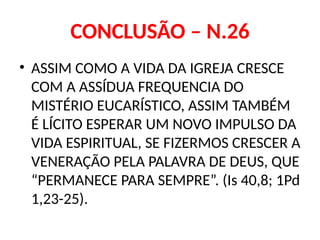 CONCLUSÃO – N.26
• ASSIM COMO A VIDA DA IGREJA CRESCE
COM A ASSÍDUA FREQUENCIA DO
MISTÉRIO EUCARÍSTICO, ASSIM TAMBÉM
É LÍCITO ESPERAR UM NOVO IMPULSO DA
VIDA ESPIRITUAL, SE FIZERMOS CRESCER A
VENERAÇÃO PELA PALAVRA DE DEUS, QUE
“PERMANECE PARA SEMPRE”. (Is 40,8; 1Pd
1,23-25).
 