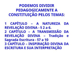 PODEMOS DIVIDIR
PEDAGOGICAMENTE A
CONSTITUIÇÃO PELOS TEMAS:
1 CAPÍTULO – A NATUREZA DA
REVELAÇÃO DIVINA - § 2 a 6.
2 CAPÍTULO – A TRANSMISSÃO DA
REVELAÇÃO DIVINA – Tradição e
Sagrada Escritura - §7 a 10
3 CAPÍTULO – INSPIRAÇÃO DIVINA DA
ESCRITURA E SUA INTERPRETAÇÃO
 