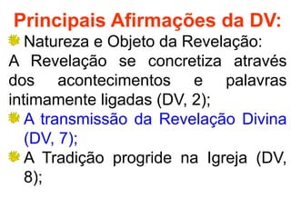 Principais Afirmações da DV:
Natureza e Objeto da Revelação:
A Revelação se concretiza através
dos acontecimentos e palavras
intimamente ligadas (DV, 2);
A transmissão da Revelação Divina
(DV, 7);
A Tradição progride na Igreja (DV,
8);
 