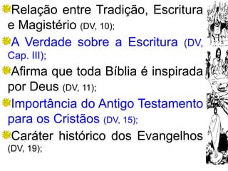 8
Relação entre Tradição, Escritura
e Magistério (DV, 10);
A Verdade sobre a Escritura (DV,
Cap. III);
Afirma que toda Bíblia é inspirada
por Deus (DV, 11);
Importância do Antigo Testamento
para os Cristãos (DV, 15);
Caráter histórico dos Evangelhos
(DV, 19);
 