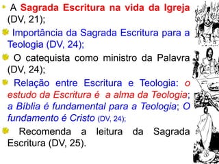 9
A Sagrada Escritura na vida da Igreja
(DV, 21);
Importância da Sagrada Escritura para a
Teologia (DV, 24);
O catequista como ministro da Palavra
(DV, 24);
Relação entre Escritura e Teologia: o
estudo da Escritura é a alma da Teologia;
a Bíblia é fundamental para a Teologia; O
fundamento é Cristo (DV, 24);
Recomenda a leitura da Sagrada
Escritura (DV, 25).
 