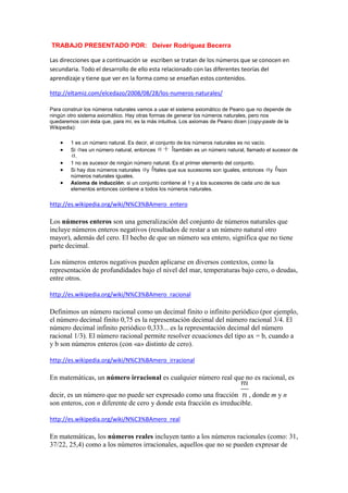  TRABAJO PRESENTADO POR:   Deiver Rodriguez Becerra<br />Las direcciones que a continuación se  escriben se tratan de los números que se conocen en secundaria. Todo el desarrollo de ello esta relacionado con las diferentes teorías del aprendizaje y tiene que ver en la forma como se enseñan estos contenidos.<br />http://eltamiz.com/elcedazo/2008/08/28/los-numeros-naturales/<br />Para construir los números naturales vamos a usar el sistema axiomático de Peano que no depende de ningún otro sistema axiomático. Hay otras formas de generar los números naturales, pero nos quedaremos con ésta que, para mí, es la más intuitiva. Los axiomas de Peano dicen (copy-paste de la Wikipedia):<br />1 es un número natural. Es decir, el conjunto de los números naturales es no vacío. <br />Si es un número natural, entonces también es un número natural, llamado el sucesor de . <br />1 no es sucesor de ningún número natural. Es el primer elemento del conjunto. <br />Si hay dos números naturales y tales que sus sucesores son iguales, entonces y son números naturales iguales. <br />Axioma de inducción: si un conjunto contiene al 1 y a los sucesores de cada uno de sus elementos entonces contiene a todos los números naturales. <br />http://es.wikipedia.org/wiki/N%C3%BAmero_entero<br />Los números enteros son una generalización del conjunto de números naturales que incluye números enteros negativos (resultados de restar a un número natural otro mayor), además del cero. El hecho de que un número sea entero, significa que no tiene parte decimal.<br />Los números enteros negativos pueden aplicarse en diversos contextos, como la representación de profundidades bajo el nivel del mar, temperaturas bajo cero, o deudas, entre otros.<br />http://es.wikipedia.org/wiki/N%C3%BAmero_racional<br />Definimos un número racional como un decimal finito o infinito periódico (por ejemplo, el número decimal finito 0,75 es la representación decimal del número racional 3/4. El número decimal infinito periódico 0,333... es la representación decimal del número racional 1/3). El número racional permite resolver ecuaciones del tipo ax = b, cuando a y b son números enteros (con «a» distinto de cero).<br />http://es.wikipedia.org/wiki/N%C3%BAmero_irracional<br />En matemáticas, un número irracional es cualquier número real que no es racional, es decir, es un número que no puede ser expresado como una fracción , donde m y n son enteros, con n diferente de cero y donde esta fracción es irreducible.<br />http://es.wikipedia.org/wiki/N%C3%BAmero_real<br />En matemáticas, los números reales incluyen tanto a los números racionales (como: 31, 37/22, 25,4) como a los números irracionales, aquellos que no se pueden expresar de manera fraccionaria y tienen infinitas cifras decimales no periódicas, tales como: . Números reales, son aquellos que poseen una expresión decimal.<br />