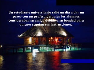 Un estudiante universitario salió un día a dar un paseo con un profesor, a   quien los alumnos consideraban su amigo debido a su bondad para quienes   seguían sus instrucciones.  