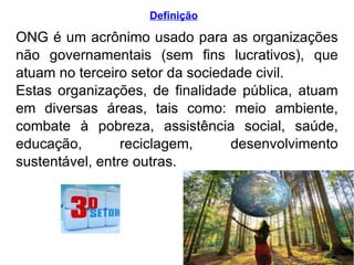 Definição ONG é um acrônimo usado para as organizações não governamentais (sem fins lucrativos), que atuam no terceiro setor da sociedade civil.  Estas organizações, de finalidade pública, atuam em diversas áreas, tais como: meio ambiente, combate à pobreza, assistência social, saúde, educação, reciclagem, desenvolvimento sustentável, entre outras. 