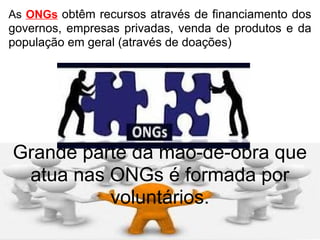 As  ONGs   obtêm recursos através de financiamento dos governos, empresas privadas, venda de produtos e da população em geral (através de doações)‏ Grande parte da mão-de-obra que atua nas ONGs é formada por voluntários. 