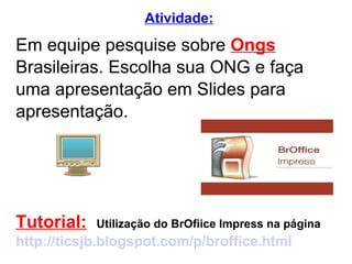 Em equipe pesquise sobre  Ongs  Brasileiras. Escolha sua ONG e faça uma apresentação em Slides para  apresentação. Tutorial:   Utilização do BrOfiice Impress na página http://ticsjb.blogspot.com/p/broffice.html Atividade: 