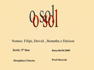 o sol Nomes: Filipi, Deivid , Jhonatha e Dieison Serie: 5ª fase Data:06/04/2009 Disciplina:Ciências . Prof:Marcelo 
