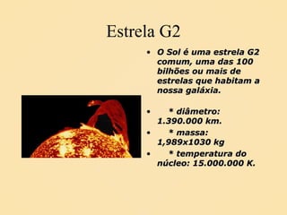 Estrela G2 O Sol é uma estrela G2 comum, uma das 100 bilhões ou mais de estrelas que habitam a nossa galáxia.  * diâmetro: 1.390.000 km. * massa: 1,989x1030 kg * temperatura do núcleo: 15.000.000 K. 