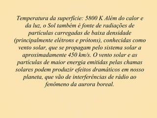 Temperatura da superfície: 5800 K Além do calor e da luz, o Sol também é fonte de radiações de partículas carregadas de baixa densidade (principalmente elétrons e prótons), conhecidas como vento solar, que se propagam pelo sistema solar a aproximadamente 450 km/s. O vento solar e as partículas de maior energia emitidas pelas chamas solares podem produzir efeitos dramáticos em nosso planeta, que vão de interferências de rádio ao fenômeno da aurora boreal. O SOL 