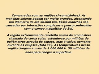 Comparadas com as regiões circunvizinhas). As manchas solares podem ser muito grandes, alcançando um diâmetro de até 50.000 km. Essas manchas são causadas por interações complexas e pouco conhecidas com o campo magnético do Sol. . A região extremamente rarefeita acima da cromosfera chamada de coroa solar, estende-se por milhões de quilômetros através do espaço, mas é visível somente durante as eclipses (foto 11). As temperaturas nessa região chegam a mais de 1.000.000 k. 50 milhões de anos para chegar à superfície . 