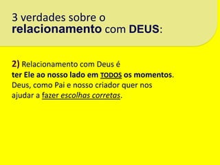 3 verdades sobre o
relacionamento com DEUS:

2) Relacionamento com Deus é
ter Ele ao nosso lado em TODOS os momentos.
Deus, como Pai e nosso criador quer nos
ajudar a fazer escolhas corretas.
 
