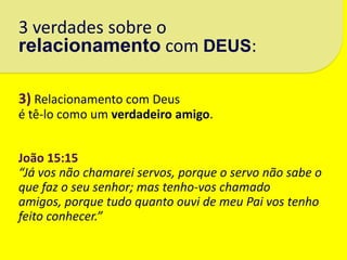 3 verdades sobre o
relacionamento com DEUS:

3) Relacionamento com Deus
é tê-lo como um verdadeiro amigo.


João 15:15
“Já vos não chamarei servos, porque o servo não sabe o
que faz o seu senhor; mas tenho-vos chamado
amigos, porque tudo quanto ouvi de meu Pai vos tenho
feito conhecer.”
 