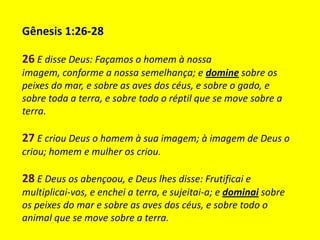 Gênesis 1:26-28

26 E disse Deus: Façamos o homem à nossa
imagem, conforme a nossa semelhança; e domine sobre os
peixes do mar, e sobre as aves dos céus, e sobre o gado, e
sobre toda a terra, e sobre todo o réptil que se move sobre a
terra.

27 E criou Deus o homem à sua imagem; à imagem de Deus o
criou; homem e mulher os criou.

28 E Deus os abençoou, e Deus lhes disse: Frutificai e
multiplicai-vos, e enchei a terra, e sujeitai-a; e dominai sobre
os peixes do mar e sobre as aves dos céus, e sobre todo o
animal que se move sobre a terra.
 