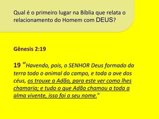 Qual é o primeiro lugar na Bíblia que relata o
relacionamento do Homem com DEUS?



Gênesis 2:19

19 “Havendo, pois, o SENHOR Deus formado da
terra todo o animal do campo, e toda a ave dos
céus, os trouxe a Adão, para este ver como lhes
chamaria; e tudo o que Adão chamou a toda a
alma vivente, isso foi o seu nome.”
 