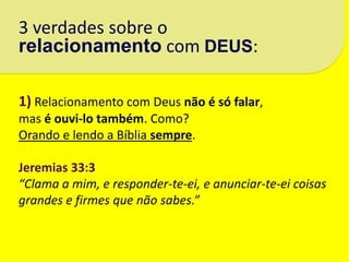 3 verdades sobre o
relacionamento com DEUS:

1) Relacionamento com Deus não é só falar,
mas é ouvi-lo também. Como?
Orando e lendo a Bíblia sempre.

Jeremias 33:3
“Clama a mim, e responder-te-ei, e anunciar-te-ei coisas
grandes e firmes que não sabes.”
 