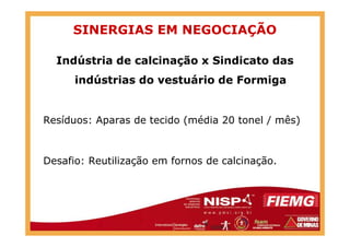 SINERGIAS EM NEGOCIAÇÃO
Indústria de calcinação x Sindicato das
indústrias do vestuário de Formiga
Resíduos: Aparas de tecido (média 20 tonel / mês)Resíduos: Aparas de tecido (média 20 tonel / mês)
Desafio: Reutilização em fornos de calcinação.
 