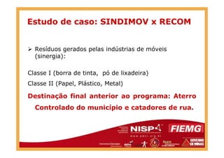 Resíduos gerados pelas indústrias de móveis
(sinergia):
Classe I (borra de tinta, pó de lixadeira)
Estudo de caso: SINDIMOV x RECOM
Classe II (Papel, Plástico, Metal)
Destinação final anterior ao programa: Aterro
Controlado do município e catadores de rua.
 