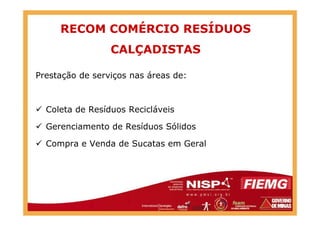 RECOM COMÉRCIO RESÍDUOS
CALÇADISTAS
Prestação de serviços nas áreas de:
Coleta de Resíduos RecicláveisColeta de Resíduos Recicláveis
Gerenciamento de Resíduos Sólidos
Compra e Venda de Sucatas em Geral
 