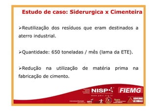 Estudo de caso: Siderurgica x Cimenteira
Reutilização dos resíduos que eram destinados a
aterro industrial.
Quantidade: 650 toneladas / mês (lama da ETE).
Redução na utilização de matéria prima na
fabricação de cimento.
 