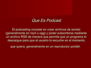 Que Es PodcastQue Es Podcast
El podcasting consiste en crear archivos de sonidoEl podcasting consiste en crear archivos de sonido
(generalmente en mp3 u ogg) y poder subscribirse mediante(generalmente en mp3 u ogg) y poder subscribirse mediante
un archivo RSS de manera que permita que un programa loun archivo RSS de manera que permita que un programa lo
descargue para que el usuario lo escuche en el momentodescargue para que el usuario lo escuche en el momento
que quiera, generalmente en un reproductor portátil.que quiera, generalmente en un reproductor portátil.
 