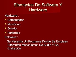 Elementos De Software YElementos De Software Y
HardwareHardware
Hardware :Hardware :
 ComputadorComputador
 MicrófonoMicrófono
 SonidoSonido
 ParlantesParlantes
Software :Software :
Se Necesita Un Programa Donde Se EmpleenSe Necesita Un Programa Donde Se Empleen
Diferentes Mecanismos De Audio Y DeDiferentes Mecanismos De Audio Y De
GrabaciónGrabación
 