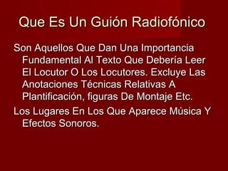 Que Es Un Guión RadiofónicoQue Es Un Guión Radiofónico
Son Aquellos Que Dan Una ImportanciaSon Aquellos Que Dan Una Importancia
Fundamental Al Texto Que Debería LeerFundamental Al Texto Que Debería Leer
El Locutor O Los Locutores. Excluye LasEl Locutor O Los Locutores. Excluye Las
Anotaciones Técnicas Relativas AAnotaciones Técnicas Relativas A
Plantificación, figuras De Montaje Etc.Plantificación, figuras De Montaje Etc.
Los Lugares En Los Que Aparece Música YLos Lugares En Los Que Aparece Música Y
Efectos Sonoros.Efectos Sonoros.
 