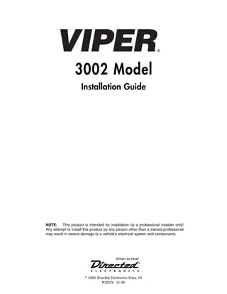 3002 Model
Installation Guide

NOTE: This product is intended for installation by a professional installer only!
Any attempt to install this product by any person other than a trained professional
may result in severe damage to a vehicle’s electrical system and components.

© 2006 Directed Electronics Vista, CA
N3202V 11-06

 