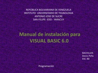 REPÚBLICA BOLIVARIANA DE VENEZUELA
INSTITUTO UNIVERSITARIO DE TEGNOLOGIA
ANTONIO JOSE DE SUCRE
SAN FELIPE- EDO - YARACUY
Manual de instalación para
VISUAL BASIC 6.0
BACHILLER:
Deivis Peña
ESC: 80
Programación
 