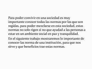 Para poder convivir en una sociedad es muy 
importante conocer todas las normas por las que son 
regidas, para poder mezclarse en esta sociedad, estas 
normas no solo rigen si no que ayudad a las personas a 
estar en un ambiente social en paz y tranquilidad. 
En el siguiente trabajo mostraremos lo importante de 
conocer las norma de una institución, para que nos 
sirve y que beneficios trae estas normas. 
 