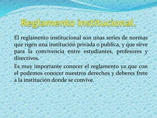 El reglamento institucional son unas series de normas 
que rigen una institución privada o publica, y que sirve 
para la convivencia entre estudiantes, profesores y 
directivos. 
Es muy importante conocer el reglamento ya que con 
el podemos conocer nuestros derechos y deberes frete 
a la institución donde se convive. 
 